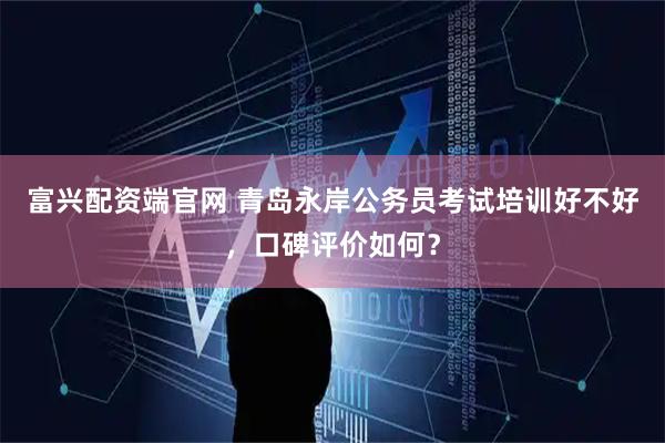 富兴配资端官网 青岛永岸公务员考试培训好不好，口碑评价如何？