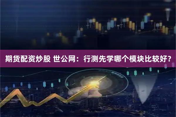 期货配资炒股 世公网：行测先学哪个模块比较好？