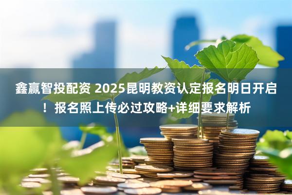 鑫赢智投配资 2025昆明教资认定报名明日开启！报名照上传必过攻略+详细要求解析