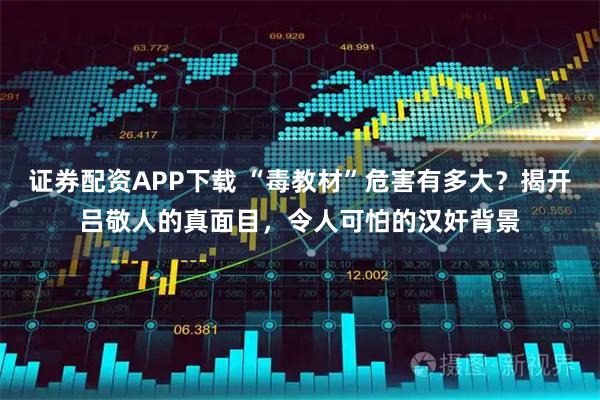 证券配资APP下载 “毒教材”危害有多大？揭开吕敬人的真面目，令人可怕的汉奸背景