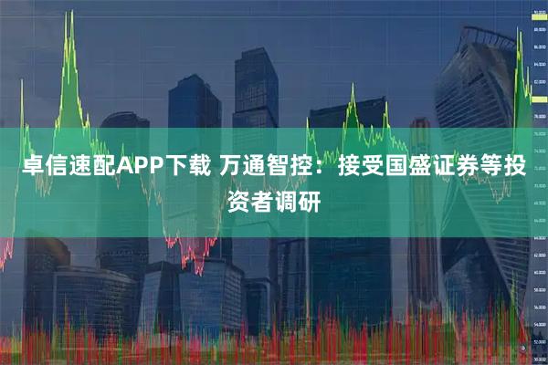 卓信速配APP下载 万通智控：接受国盛证券等投资者调研