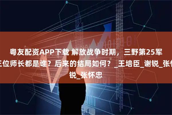 粤友配资APP下载 解放战争时期，三野第25军的三位师长都是谁？后来的结局如何？_王培臣_谢锐_张怀忠
