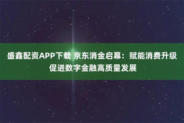 盛鑫配资APP下载 京东消金启幕：赋能消费升级 促进数字金融高质量发展