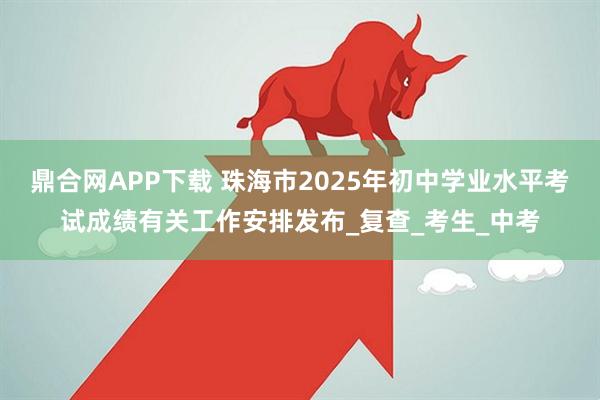 鼎合网APP下载 珠海市2025年初中学业水平考试成绩有关工作安排发布_复查_考生_中考
