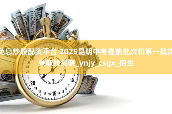 免息炒股配资平台 2025昆明中考提前批次和第一批次录取线揭晓_ynjy_csgx_招生