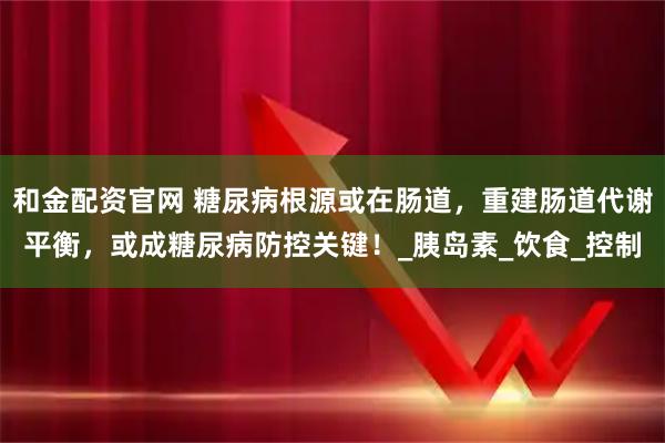 和金配资官网 糖尿病根源或在肠道，重建肠道代谢平衡，或成糖尿病防控关键！_胰岛素_饮食_控制