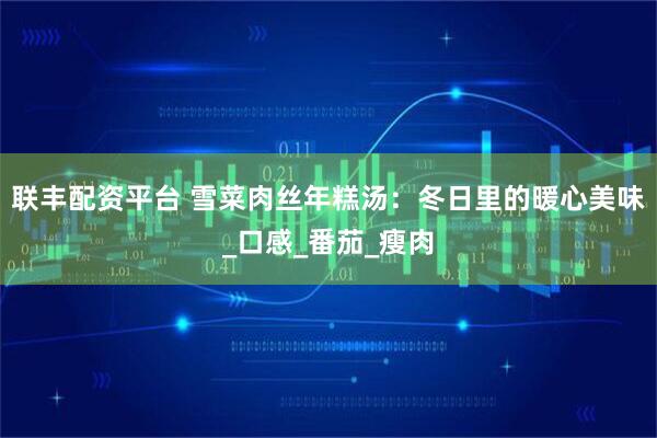 联丰配资平台 雪菜肉丝年糕汤：冬日里的暖心美味_口感_番茄_瘦肉