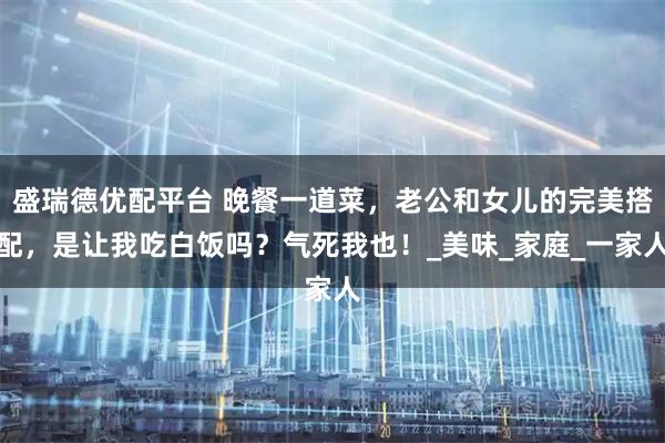 盛瑞德优配平台 晚餐一道菜，老公和女儿的完美搭配，是让我吃白饭吗？气死我也！_美味_家庭_一家人