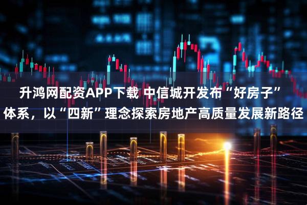 升鸿网配资APP下载 中信城开发布“好房子” 体系，以“四新”理念探索房地产高质量发展新路径