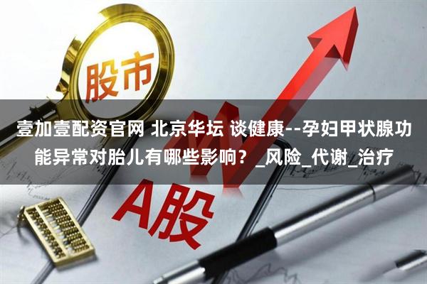 壹加壹配资官网 北京华坛 谈健康--孕妇甲状腺功能异常对胎儿有哪些影响？_风险_代谢_治疗