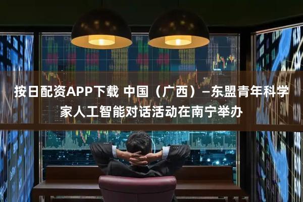 按日配资APP下载 中国（广西）—东盟青年科学家人工智能对话活动在南宁举办