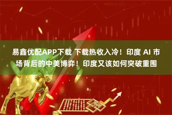 易鑫优配APP下载 下载热收入冷！印度 AI 市场背后的中美博弈！印度又该如何突破重围