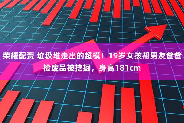 荣耀配资 垃圾堆走出的超模！19岁女孩帮男友爸爸捡废品被挖掘，身高181cm