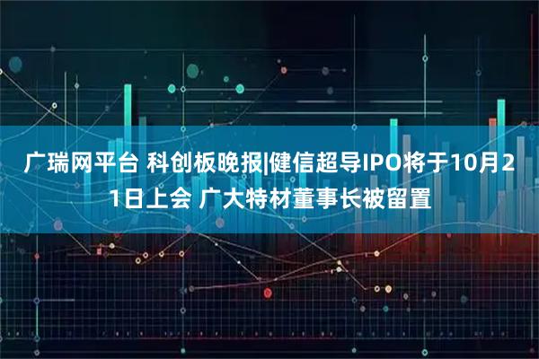广瑞网平台 科创板晚报|健信超导IPO将于10月21日上会 广大特材董事长被留置