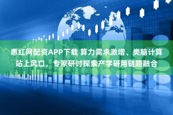 惠红网配资APP下载 算力需求激增、类脑计算站上风口，专家研讨探索产学研用链路融合