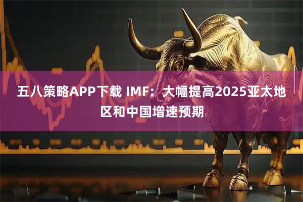 五八策略APP下载 IMF：大幅提高2025亚太地区和中国增速预期