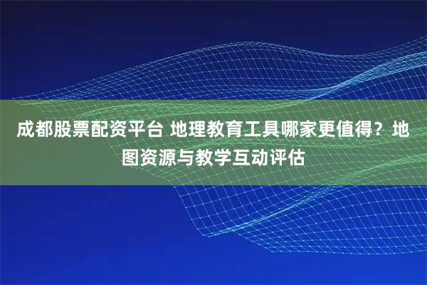 成都股票配资平台 地理教育工具哪家更值得？地图资源与教学互动评估