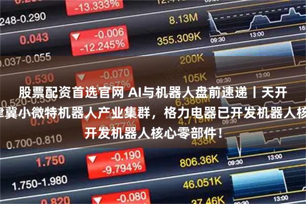 股票配资首选官网 AI与机器人盘前速递丨天开园打造京津冀小微特机器人产业集群，格力电器已开发机器人核心零部件！