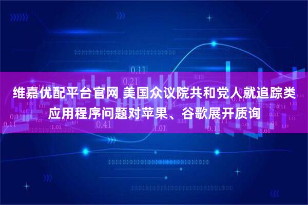 维嘉优配平台官网 美国众议院共和党人就追踪类应用程序问题对苹果、谷歌展开质询