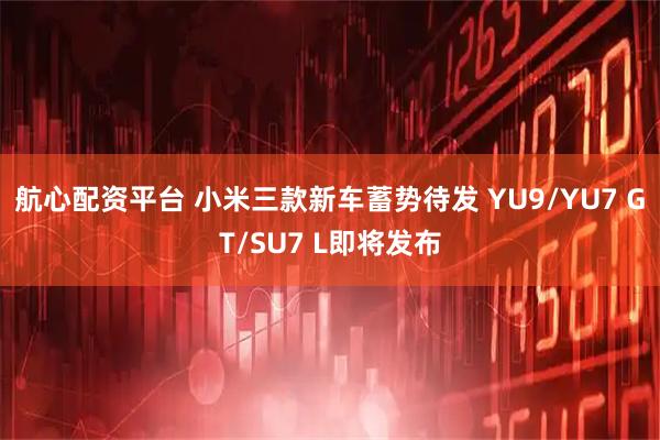 航心配资平台 小米三款新车蓄势待发 YU9/YU7 GT/SU7 L即将发布