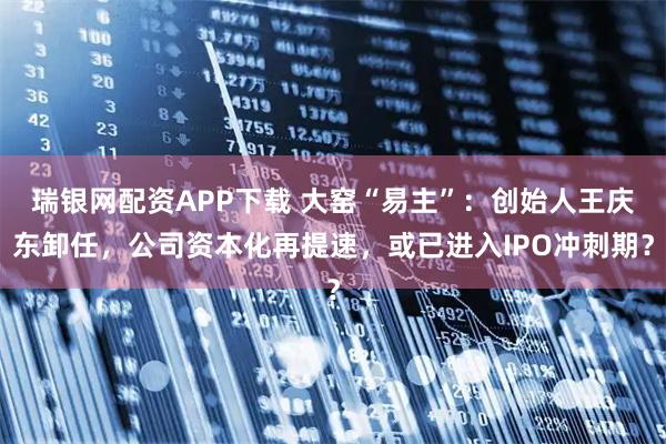 瑞银网配资APP下载 大窑“易主”：创始人王庆东卸任，公司资本化再提速，或已进入IPO冲刺期？