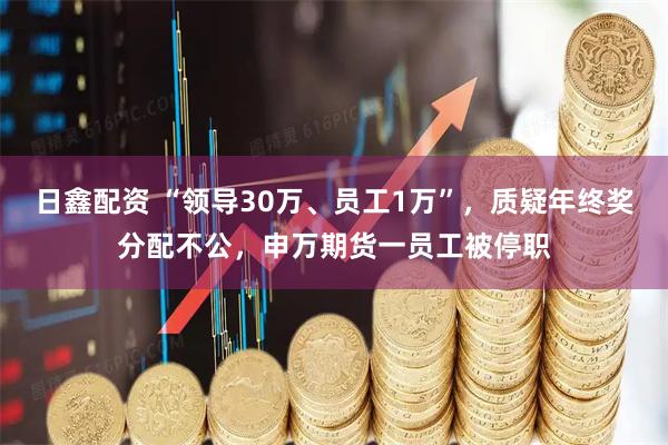 日鑫配资 “领导30万、员工1万”，质疑年终奖分配不公，申万期货一员工被停职