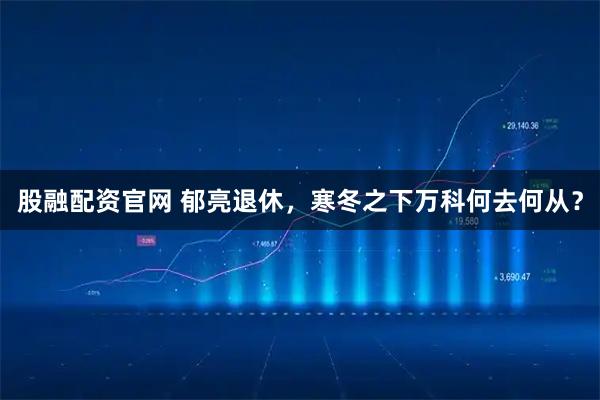 股融配资官网 郁亮退休，寒冬之下万科何去何从？