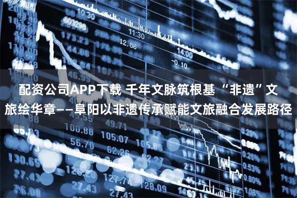 配资公司APP下载 千年文脉筑根基 “非遗”文旅绘华章——阜阳以非遗传承赋能文旅融合发展路径