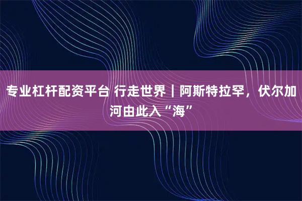 专业杠杆配资平台 行走世界｜阿斯特拉罕，伏尔加河由此入“海”