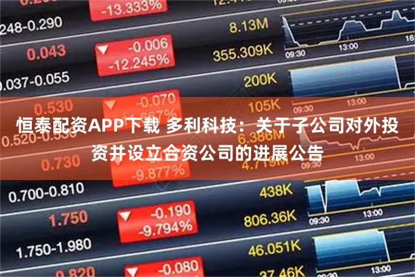 恒泰配资APP下载 多利科技：关于子公司对外投资并设立合资公司的进展公告