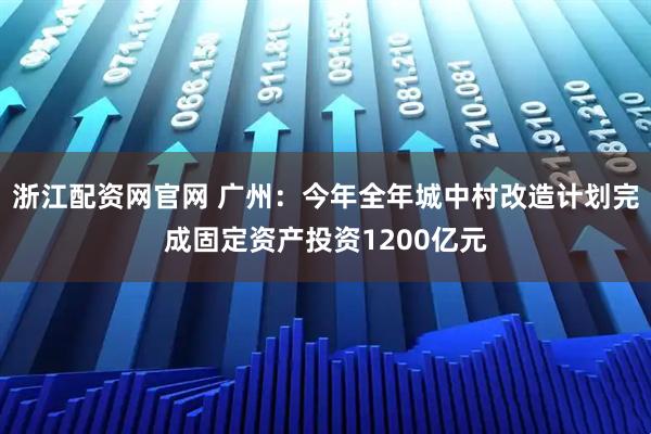 浙江配资网官网 广州：今年全年城中村改造计划完成固定资产投资1200亿元
