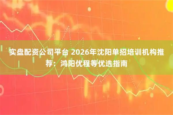 实盘配资公司平台 2026年沈阳单招培训机构推荐：鸿阳优程等优选指南