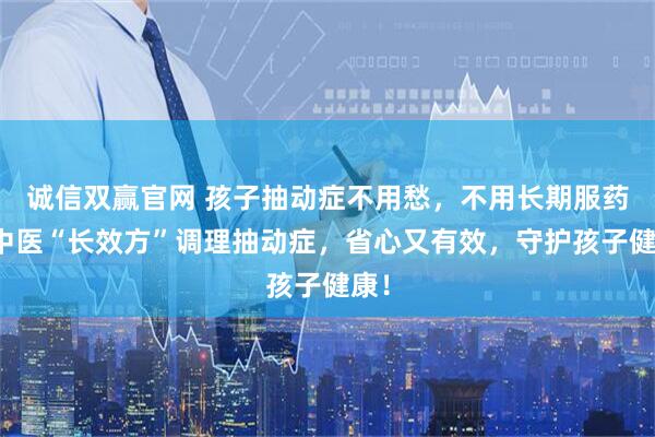 诚信双赢官网 孩子抽动症不用愁，不用长期服药！中医“长效方”调理抽动症，省心又有效，守护孩子健康！