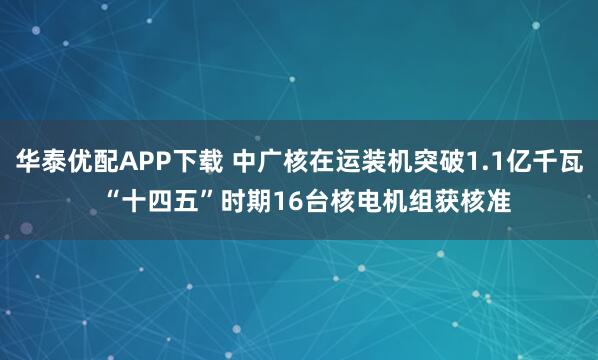 华泰优配APP下载 中广核在运装机突破1.1亿千瓦  “十四五”时期16台核电机组获核准