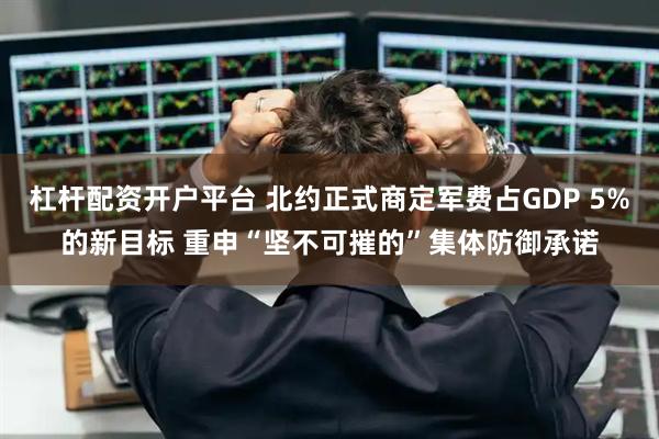杠杆配资开户平台 北约正式商定军费占GDP 5%的新目标 重申“坚不可摧的”集体防御承诺