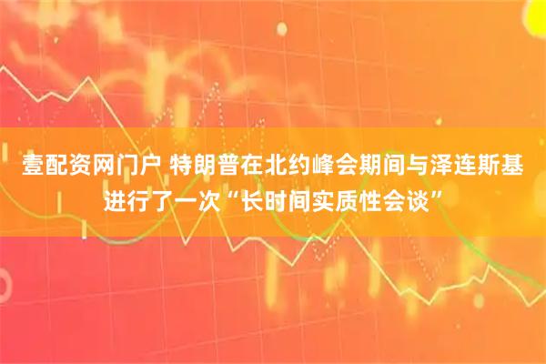 壹配资网门户 特朗普在北约峰会期间与泽连斯基进行了一次“长时间实质性会谈”