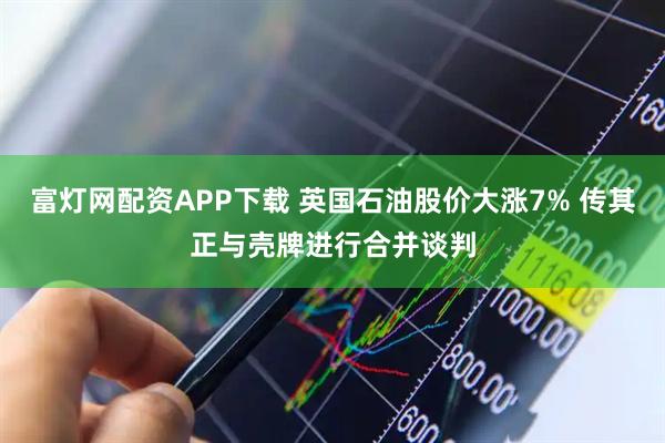 富灯网配资APP下载 英国石油股价大涨7% 传其正与壳牌进行合并谈判