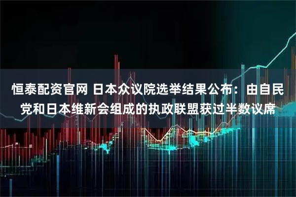 恒泰配资官网 日本众议院选举结果公布：由自民党和日本维新会组成的执政联盟获过半数议席
