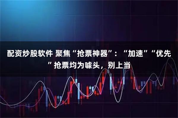 配资炒股软件 聚焦“抢票神器”：“加速”“优先”抢票均为噱头，别上当