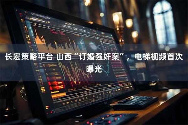 长宏策略平台 山西“订婚强奸案”，电梯视频首次曝光