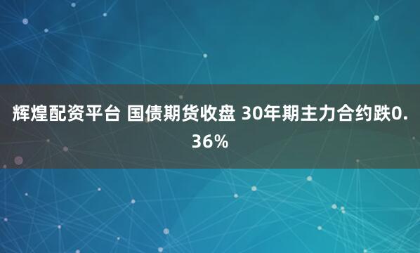 辉煌配资平台 国债期货收盘 30年期主力合约跌0.36%