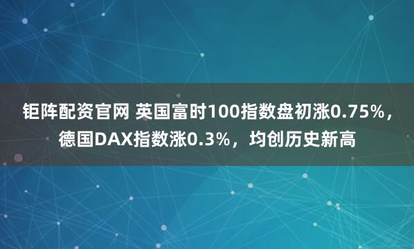 钜阵配资官网 英国富时100指数盘初涨0.75%，德国DAX指数涨0.3%，均创历史新高