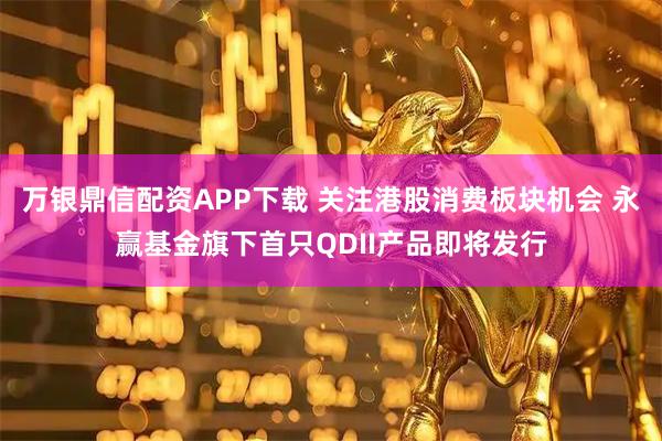 万银鼎信配资APP下载 关注港股消费板块机会 永赢基金旗下首只QDII产品即将发行