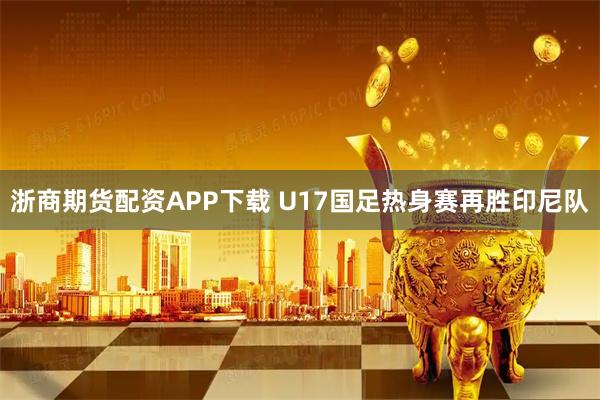 浙商期货配资APP下载 U17国足热身赛再胜印尼队