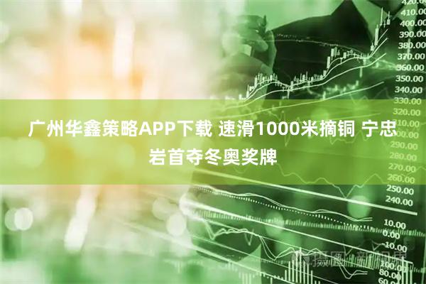 广州华鑫策略APP下载 速滑1000米摘铜 宁忠岩首夺冬奥奖牌
