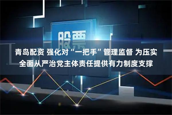 青岛配资 强化对“一把手”管理监督 为压实全面从严治党主体责任提供有力制度支撑