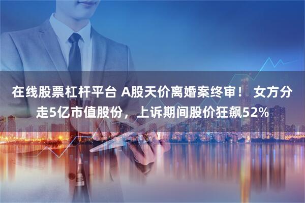 在线股票杠杆平台 A股天价离婚案终审！ 女方分走5亿市值股份，上诉期间股价狂飙52%