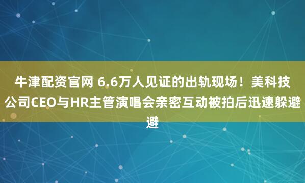 牛津配资官网 6.6万人见证的出轨现场！美科技公司CEO与HR主管演唱会亲密互动被拍后迅速躲避