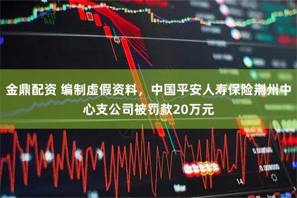 金鼎配资 编制虚假资料，中国平安人寿保险荆州中心支公司被罚款20万元
