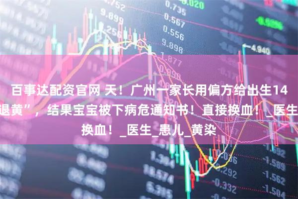 百事达配资官网 天！广州一家长用偏方给出生14天的宝宝“退黄”，结果宝宝被下病危通知书！直接换血！_医生_患儿_黄染